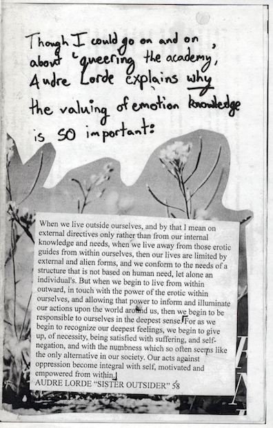 zine pages that reads "Though I could go on and on about 'queering the academy,' Audre Lorde explains _why_ the valuing of emotional knowledge is SO important" / collage of wildflowers / "When we live outside ourselves, and by that I mean on external directives only rather than from our internal knowledge and needs, when we live away from those erotic guides from within ourselves, then our lives are limited by external and alien forms, and we conform to the needs of a structure that is not based on human...