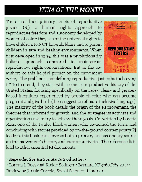 There are three primary tenets of reproductive justice (RJ), a human rights approach to reproductive freedom and autonomy developed by women of color: they assert the universal rights to have children, to NOT have children, and to parent children in safe and healthy environments. When first developed in 1994, this was a revolutionarily holistic approach compared to mainstream reproductive rights conversations. But as the co-authors of this helpful primer on the movement write, “The problem is not defining reproductive justice but achieving it.” To that end, they start with a concise reproductive history of the United States, focusing specifically on the race-, class- and gender-based inequities experienced by people of color who can become pregnant and give birth (their suggestion of more inclusive language). The majority of the book details the origin of the RJ movement, the theories that informed its growth, and the strategies its activists and organizations use to try to achieve these goals. Co-written by Loretta Ross, one of the twelve black women who co-coined the term, and concluding with stories provided by on-the-ground contemporary RJ leaders, this book can serve as both a primary and secondary source on the movement’s history and current activities. The reference lists lead to other essential RJ documents. • Reproductive Justice: An Introduction • Loretta J. Ross and Rickie Solinger • Barnard KF3760.R67 2017 •  Review by Jennie Correia, Social Sciences Librarian